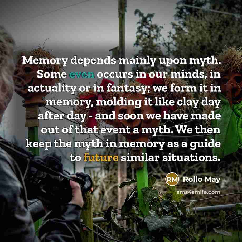 “Memory depends mainly upon myth. Some even occurs in our minds, in actuality or in fantasy; we form it in memory, molding it like clay day after day - and soon we have made out of that event a myth. We then keep the myth in memory as a guide to future similar situations.” quote by Rollo May