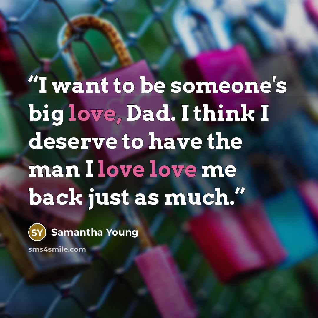 “I want to be someone's big love, Dad. I think I deserve to have the man I love love me back just as much.” quote by Samantha Young