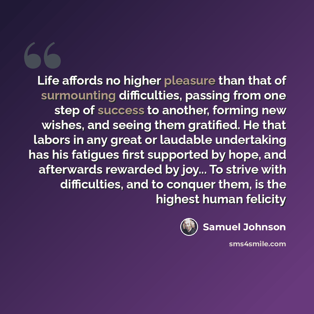 “Life affords no higher pleasure than that of surmounting difficulties, passing from one step of success to another, forming new wishes, and seeing them gratified. He that labors in any great or laudable undertaking has his fatigues first supported by hope, and afterwards rewarded by joy... To…” quote by Samuel Johnson