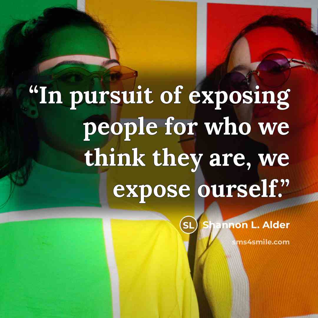 “In pursuit of exposing people for who we think they are, we expose ourself.” quote by Shannon L. Alder