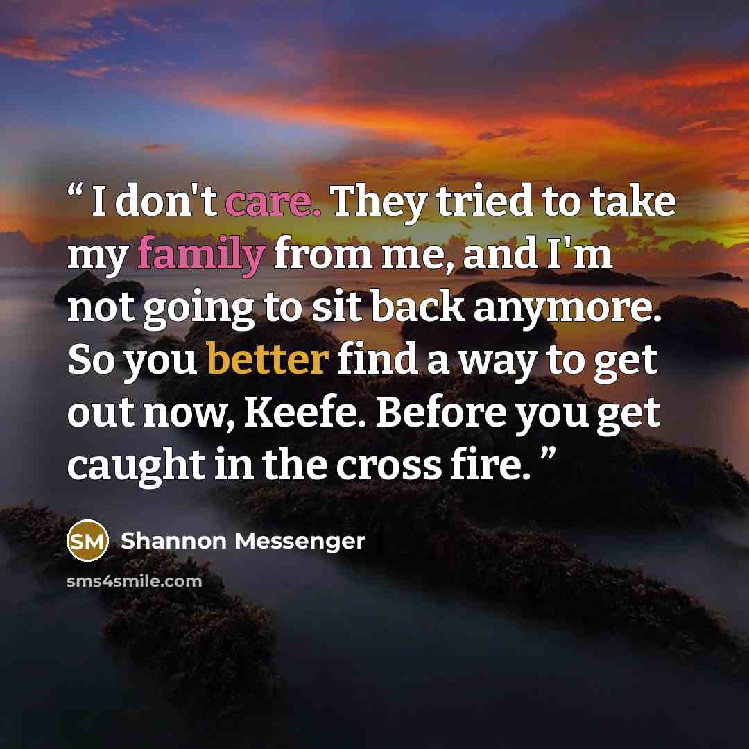 “I don't care. They tried to take my family from me, and I'm not going to sit back anymore. So you better find a way to get out now, Keefe. Before you get caught in the cross fire.” quote by Shannon Messenger