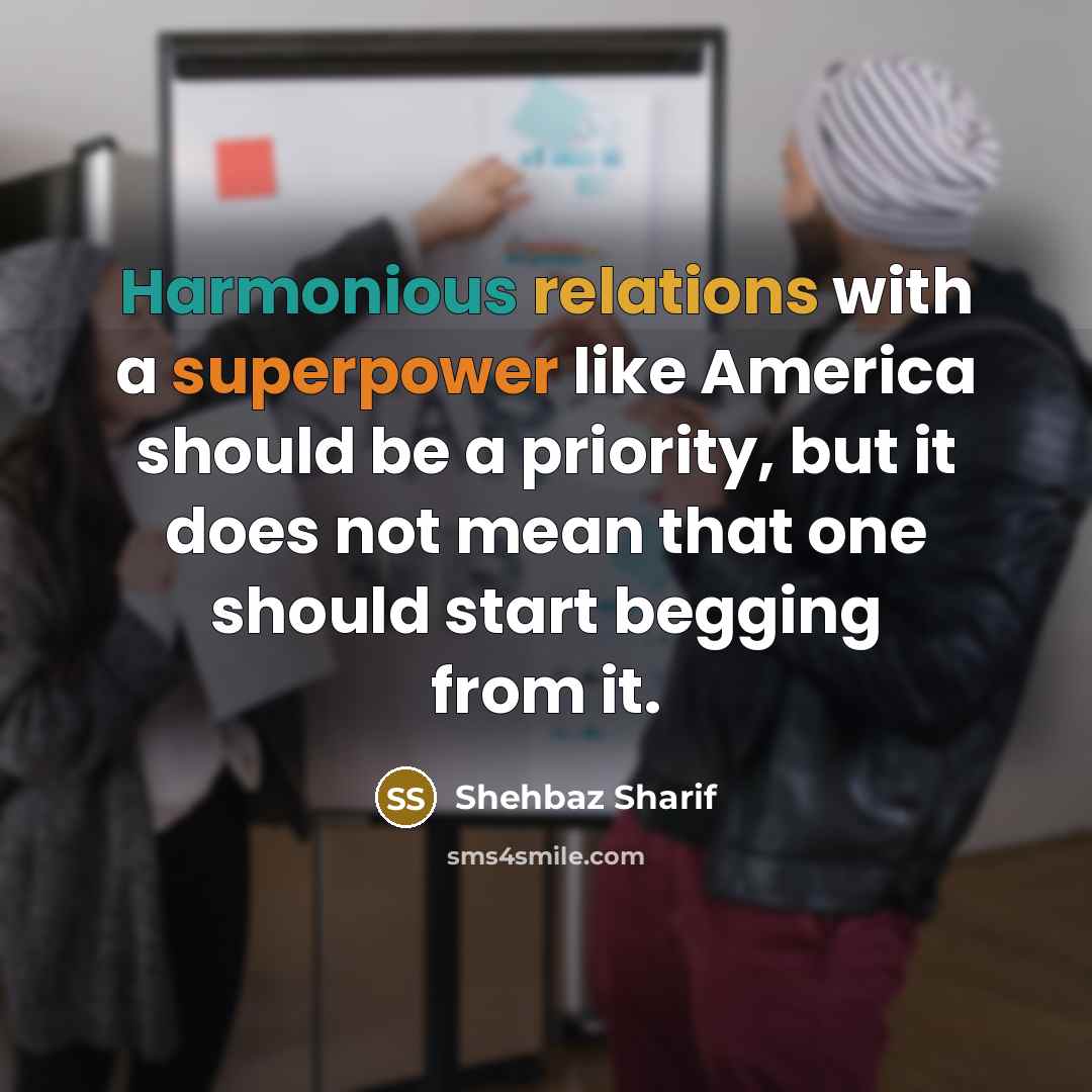 “Harmonious relations with a superpower like America should be a priority, but it does not mean that one should start begging from it.” quote by Shehbaz Sharif