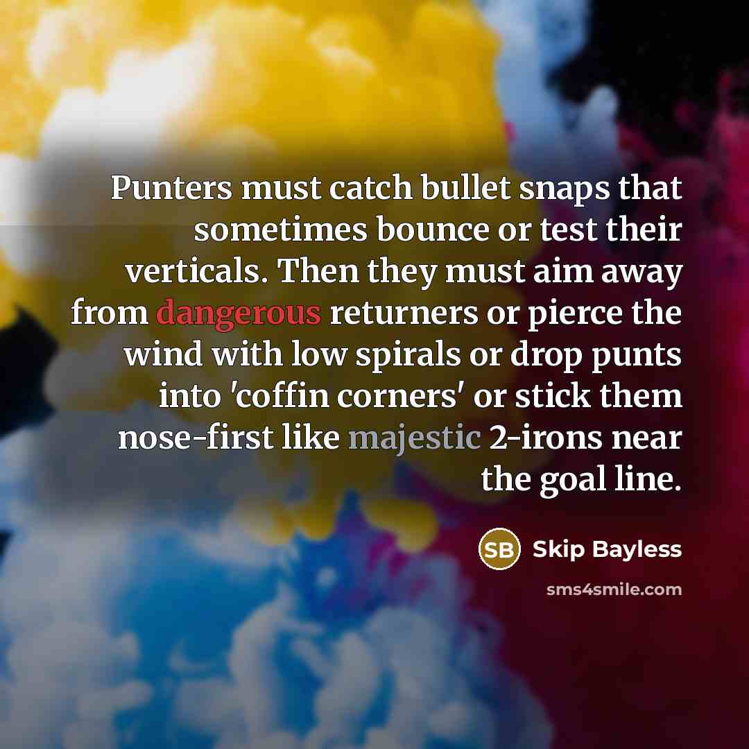 “Punters must catch bullet snaps that sometimes bounce or test their verticals. Then they must aim away from dangerous returners or pierce the wind with low spirals or drop punts into 'coffin corners' or stick them nose-first like majestic 2-irons near the goal line.” quote by Skip Bayless