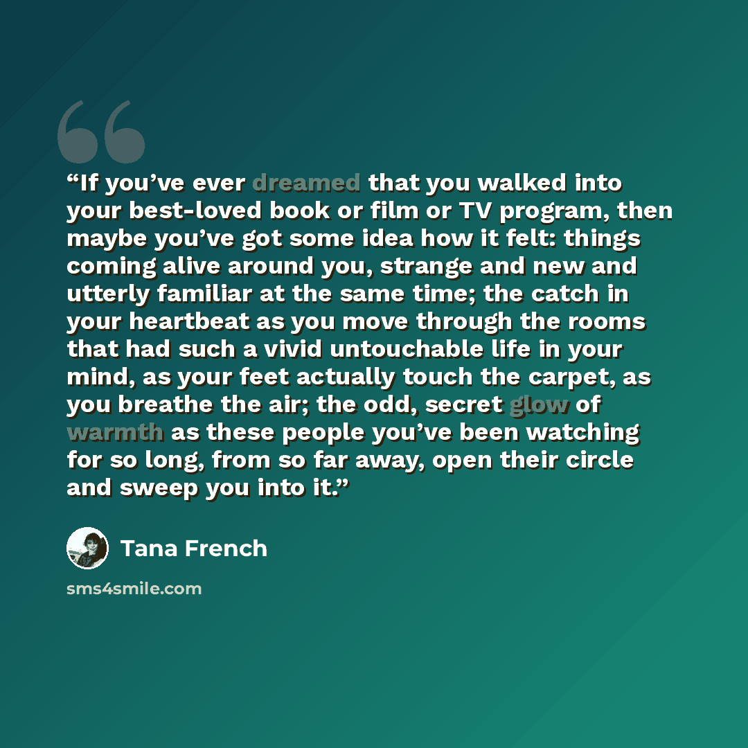 “If you’ve ever dreamed that you walked into your best-loved book or film or TV program, then maybe you’ve got some idea how it felt: things coming alive around you, strange and new and utterly familiar at the same time; the catch in your heartbeat as you move through the rooms that had such a…” quote by Tana French