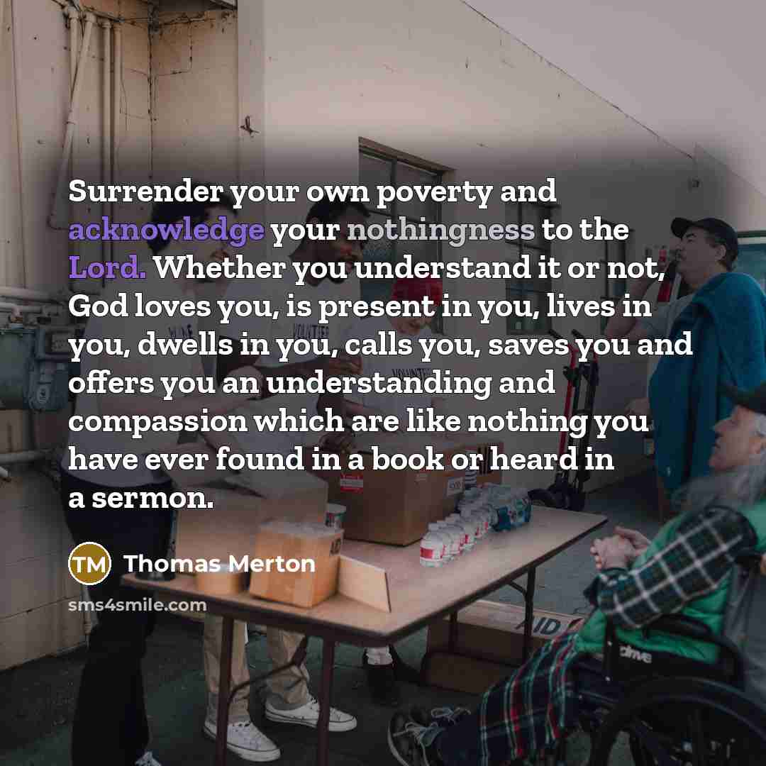 “Surrender your own poverty and acknowledge your nothingness to the Lord. Whether you understand it or not, God loves you, is present in you, lives in you, dwells in you, calls you, saves you and offers you an understanding and compassion which are like nothing you have ever found in a book or…” quote by Thomas Merton