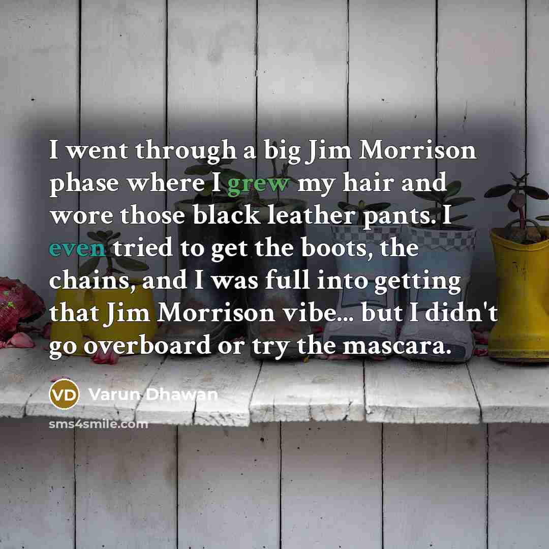 “I went through a big Jim Morrison phase where I grew my hair and wore those black leather pants. I even tried to get the boots, the chains, and I was full into getting that Jim Morrison vibe... but I didn't go overboard or try the mascara.” quote by Varun Dhawan