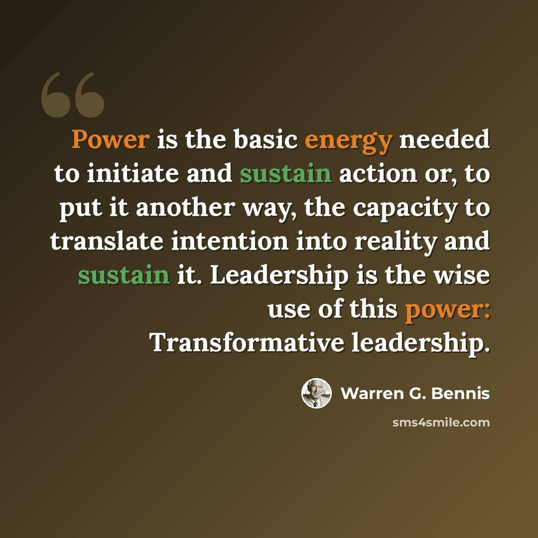 “Power is the basic energy needed to initiate and sustain action or, to put it another way, the capacity to translate intention into reality and sustain it. Leadership is the wise use of this power: Transformative leadership.” quote by Warren G. Bennis