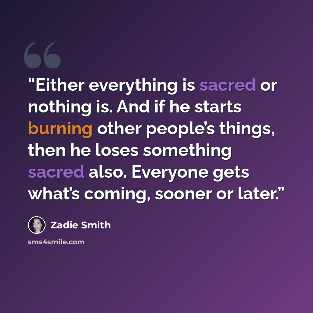 “Either everything is sacred or nothing is. And if he starts burning other people’s things, then he loses something sacred also. Everyone gets what’s coming, sooner or later.” quote by Zadie Smith