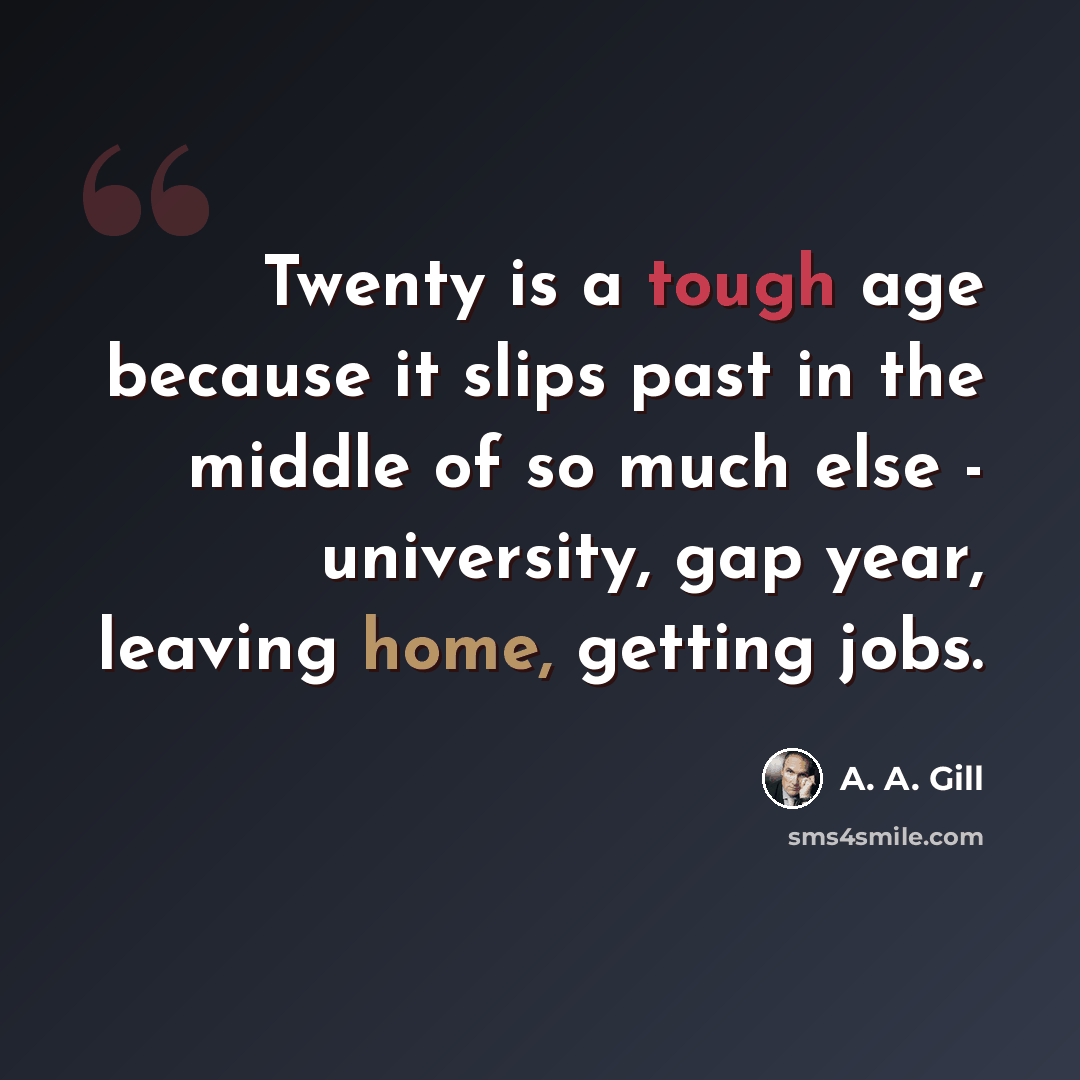 “Twenty is a tough age because it slips past in the middle of so much else - university, gap year, leaving home, getting jobs.” quote by A. A. Gill