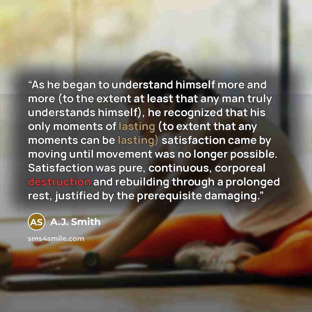 “As he began to understand himself more and more (to the extent at least that any man truly understands himself), he recognized that his only moments of lasting (to extent that any moments can be lasting) satisfaction came by moving until movement was no longer possible. Satisfaction was pure…” quote by A.J. Smith