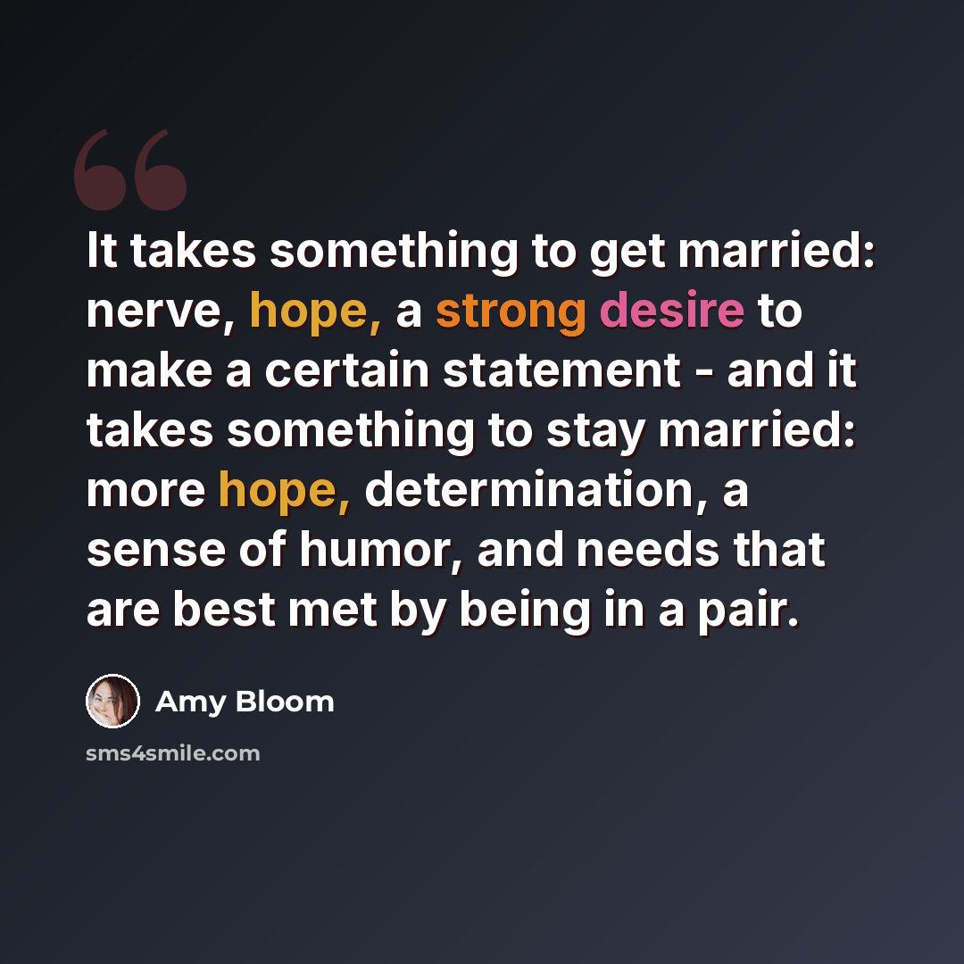 “It takes something to get married: nerve, hope, a strong desire to make a certain statement - and it takes something to stay married: more hope, determination, a sense of humor, and needs that are best met by being in a pair.” quote by Amy Bloom