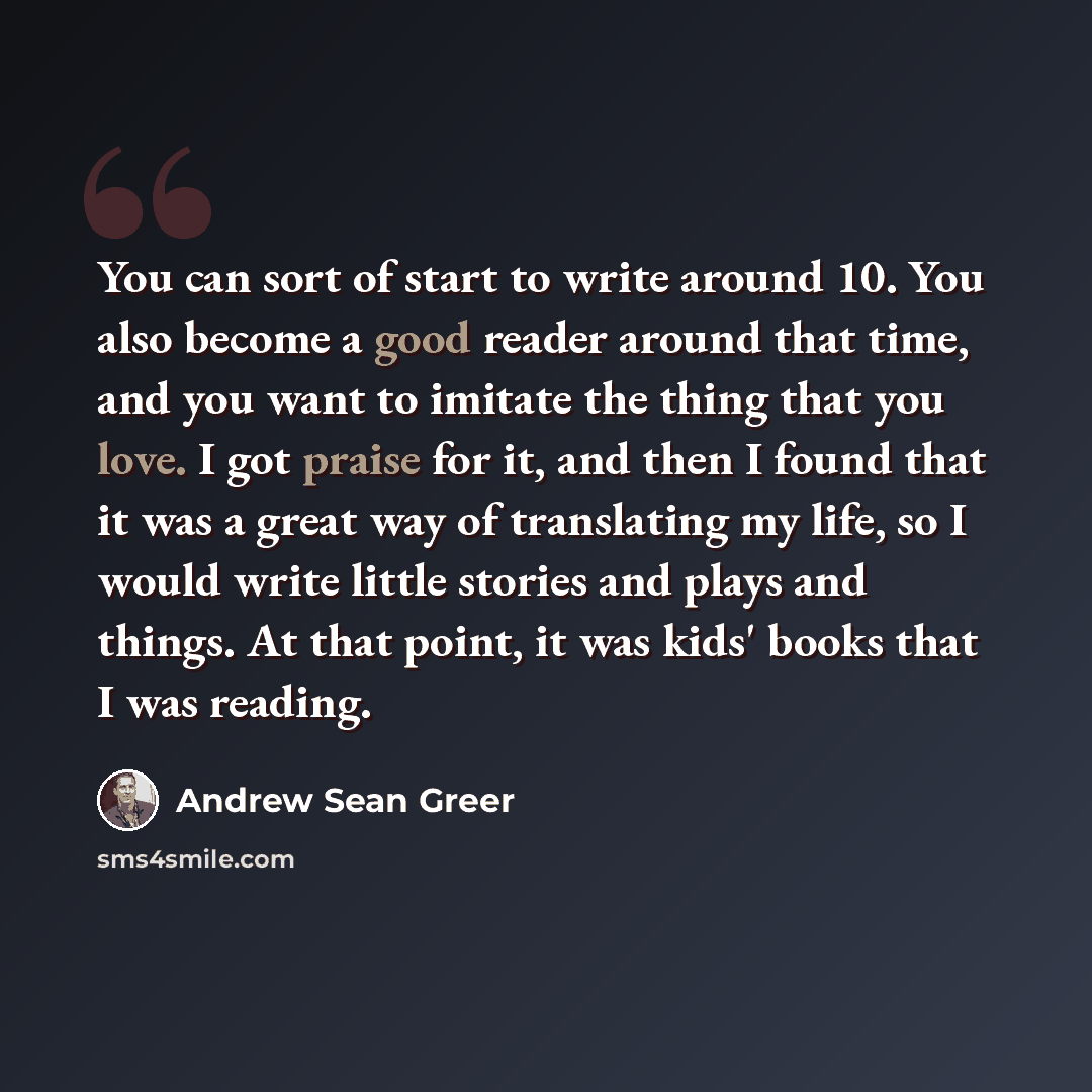 “You can sort of start to write around 10. You also become a good reader around that time, and you want to imitate the thing that you love. I got praise for it, and then I found that it was a great way of translating my life, so I would write little stories and plays and things. At that point, it…” quote by Andrew Sean Greer