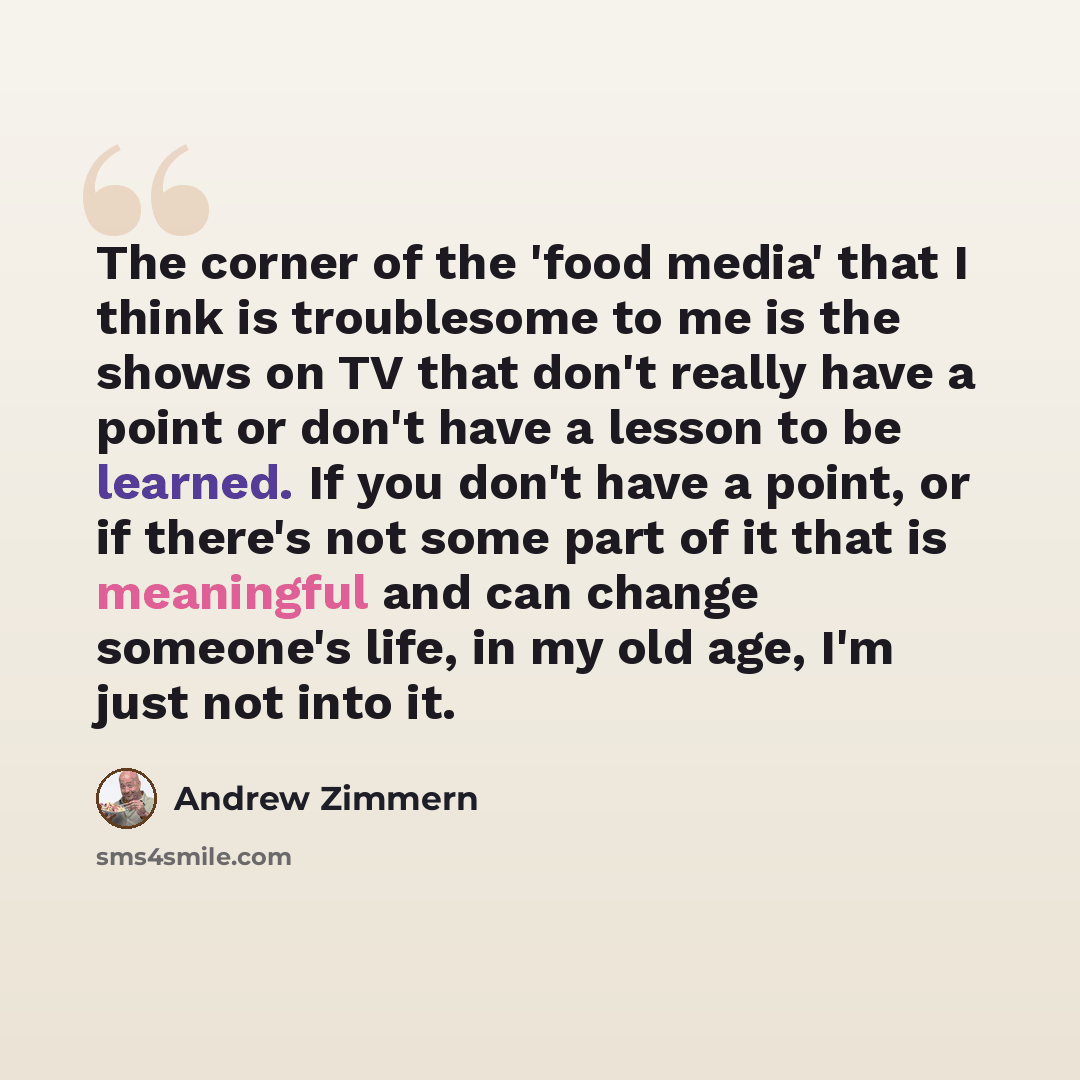 “The corner of the 'food media' that I think is troublesome to me is the shows on TV that don't really have a point or don't have a lesson to be learned. If you don't have a point, or if there's not some part of it that is meaningful and can change someone's life, in my old age, I'm just not into it.” quote by Andrew Zimmern
