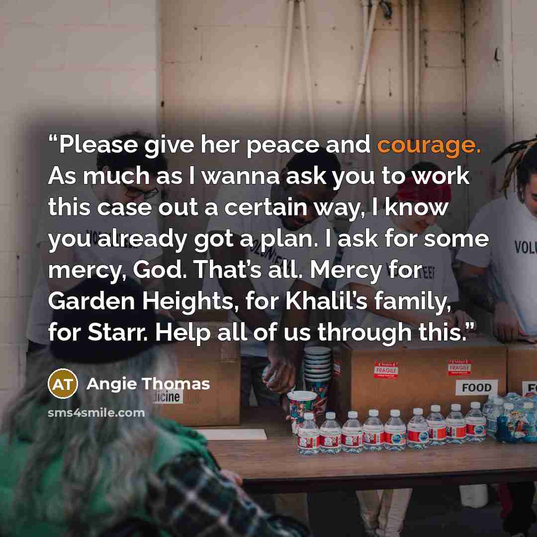 “Please give her peace and courage. As much as I wanna ask you to work this case out a certain way, I know you already got a plan. I ask for some mercy, God. That’s all. Mercy for Garden Heights, for Khalil’s family, for Starr. Help all of us through this.” quote by Angie Thomas