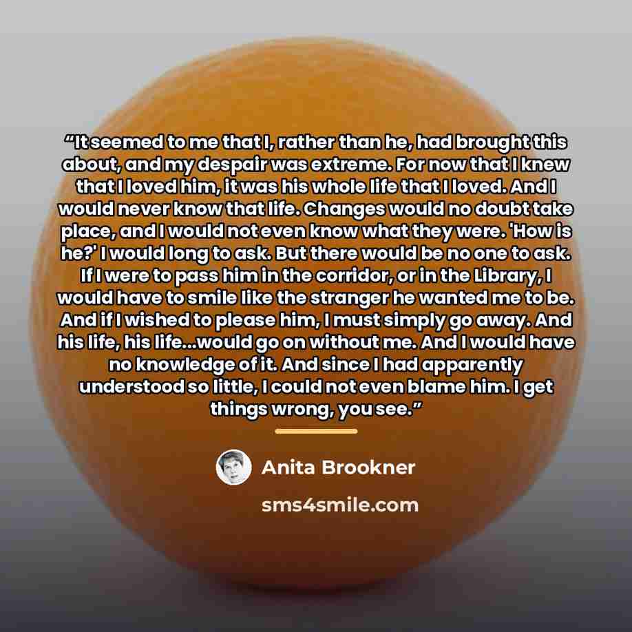 “It seemed to me that I, rather than he, had brought this about, and my despair was extreme. For now that I knew that I loved him, it was his whole life that I loved. And I would never know that life. Changes would no doubt take place, and I would not even know what they were. 'How is he?' I would…” quote by Anita Brookner