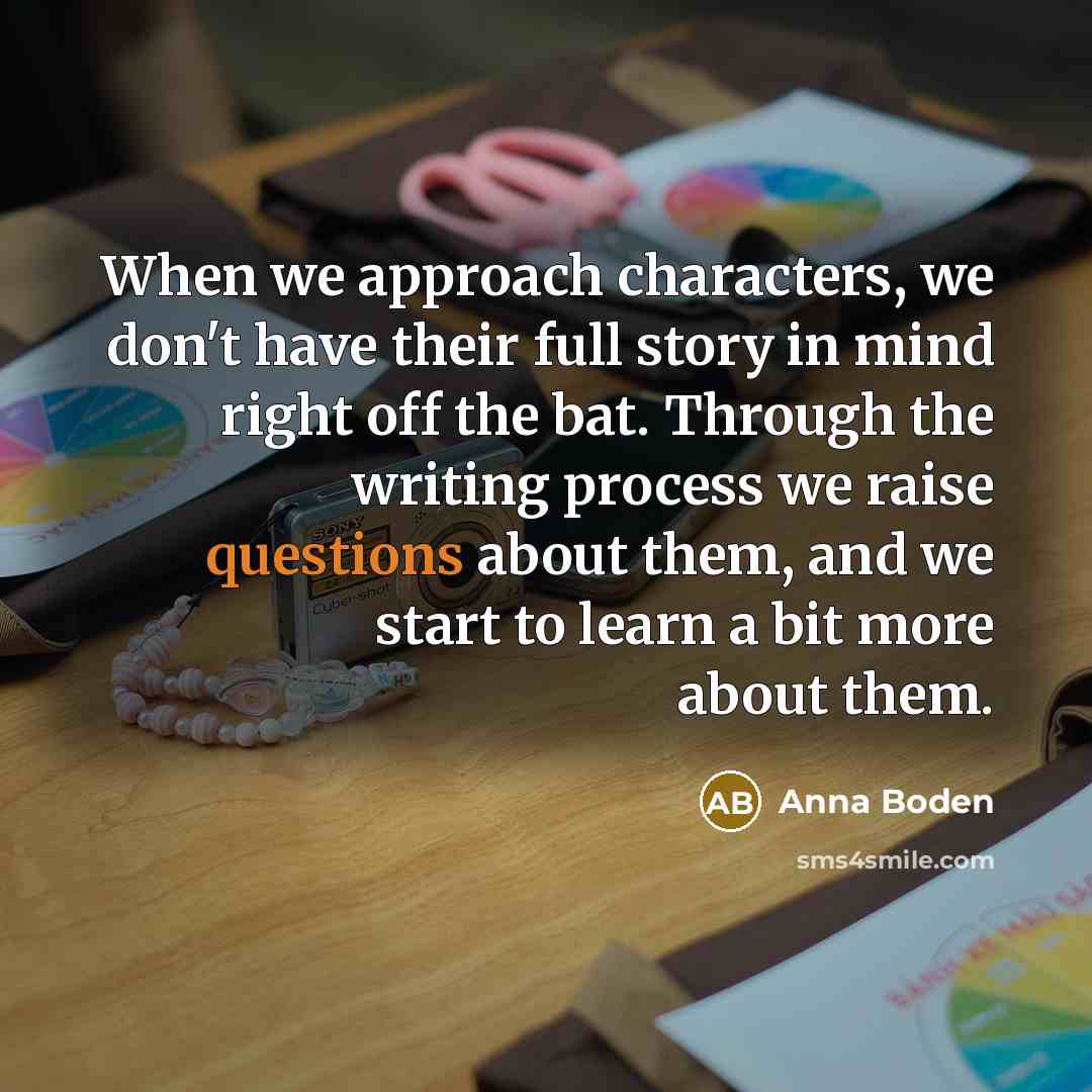 “When we approach characters, we don't have their full story in mind right off the bat. Through the writing process we raise questions about them, and we start to learn a bit more about them.” quote by Anna Boden