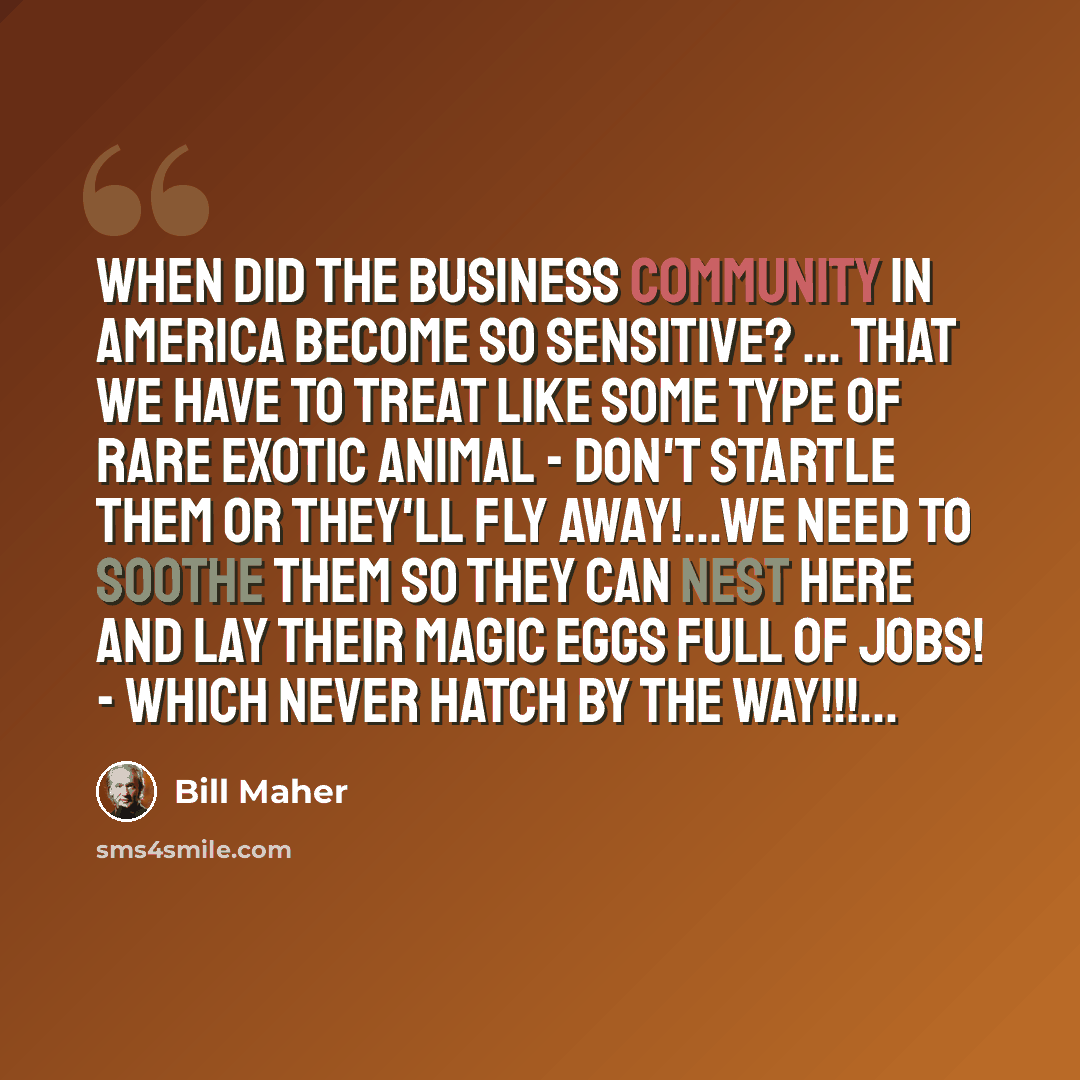 “When did the business community in America become so sensitive? ... that we have to treat like some type of rare exotic animal - don't startle them or they'll fly away!...we need to soothe them so they can nest here and lay their magic eggs full of jobs! - WHICH NEVER HATCH BY THE WAY!!!...” quote by Bill Maher