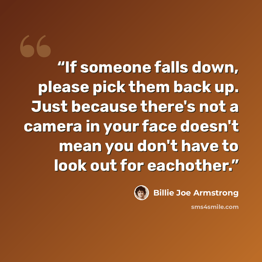“If someone falls down, please pick them back up. Just because there's not a camera in your face doesn't mean you don't have to look out for eachother.” quote by Billie Joe Armstrong