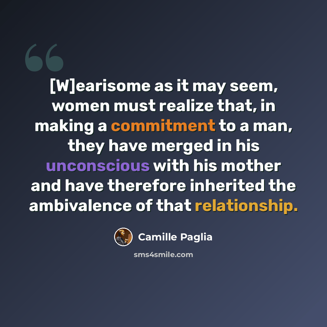 “[W]earisome as it may seem, women must realize that, in making a commitment to a man, they have merged in his unconscious with his mother and have therefore inherited the ambivalence of that relationship.” quote by Camille Paglia