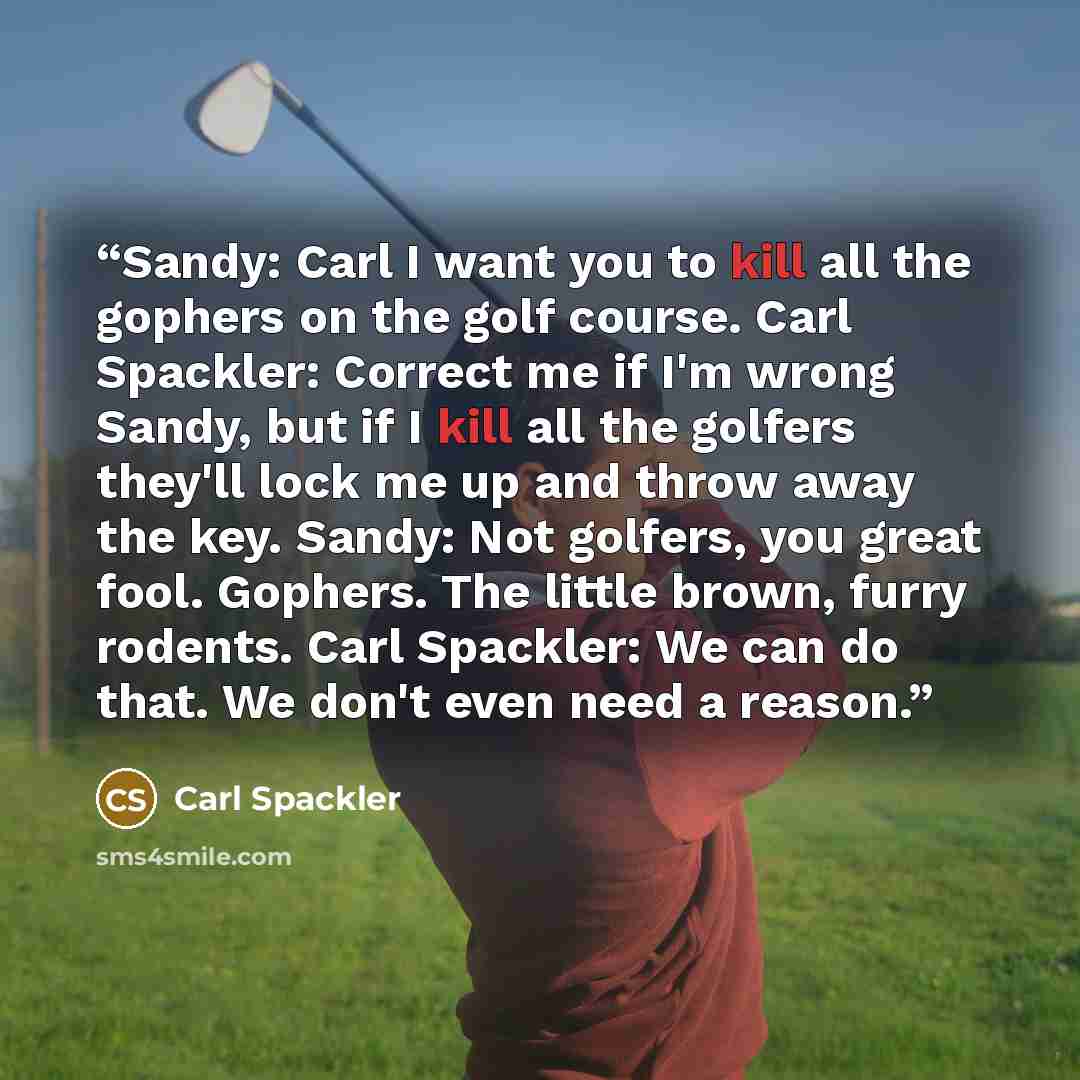 “Sandy: Carl I want you to kill all the gophers on the golf course. Carl Spackler: Correct me if I'm wrong Sandy, but if I kill all the golfers they'll lock me up and throw away the key. Sandy: Not golfers, you great fool. Gophers. The little brown, furry rodents. Carl Spackler: We can do that. We…” quote by Carl Spackler