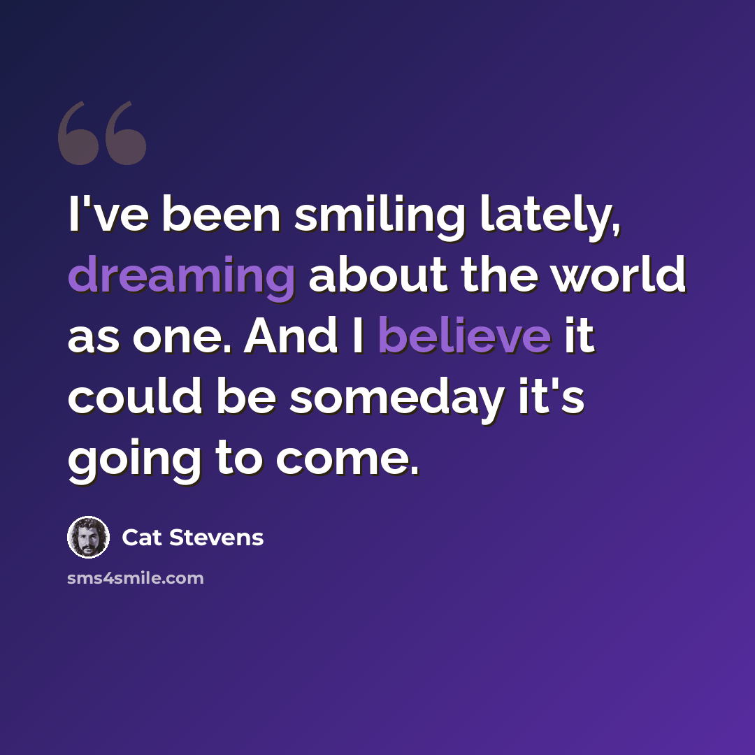 “I've been smiling lately, dreaming about the world as one. And I believe it could be someday it's going to come.” quote by Cat Stevens