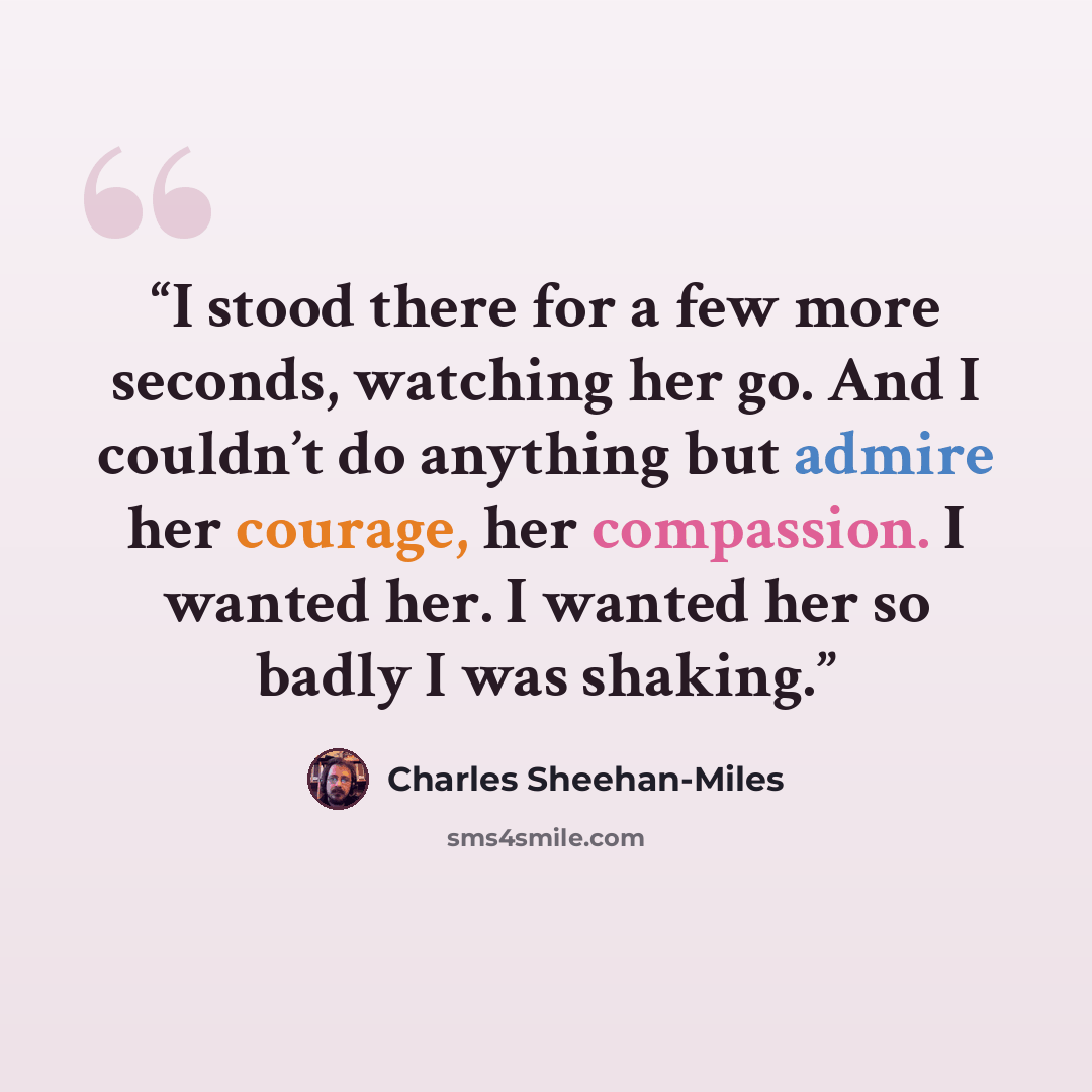 “I stood there for a few more seconds, watching her go. And I couldn’t do anything but admire her courage, her compassion. I wanted her. I wanted her so badly I was shaking.” quote by Charles Sheehan-Miles