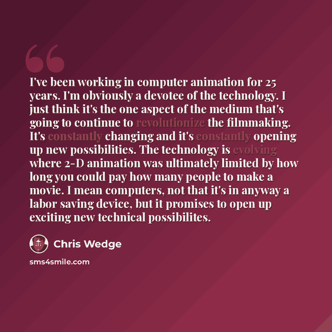 “I've been working in computer animation for 25 years. I'm obviously a devotee of the technology. I just think it's the one aspect of the medium that's going to continue to revolutionize the filmmaking. It's constantly changing and it's constantly opening up new possibilities. The technology is…” quote by Chris Wedge