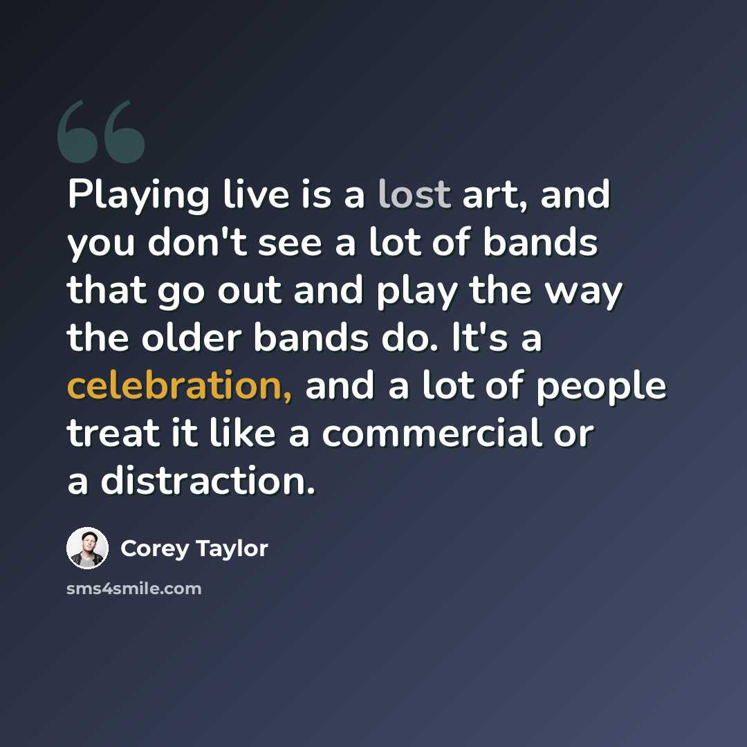 “Playing live is a lost art, and you don't see a lot of bands that go out and play the way the older bands do. It's a celebration, and a lot of people treat it like a commercial or a distraction.” quote by Corey Taylor