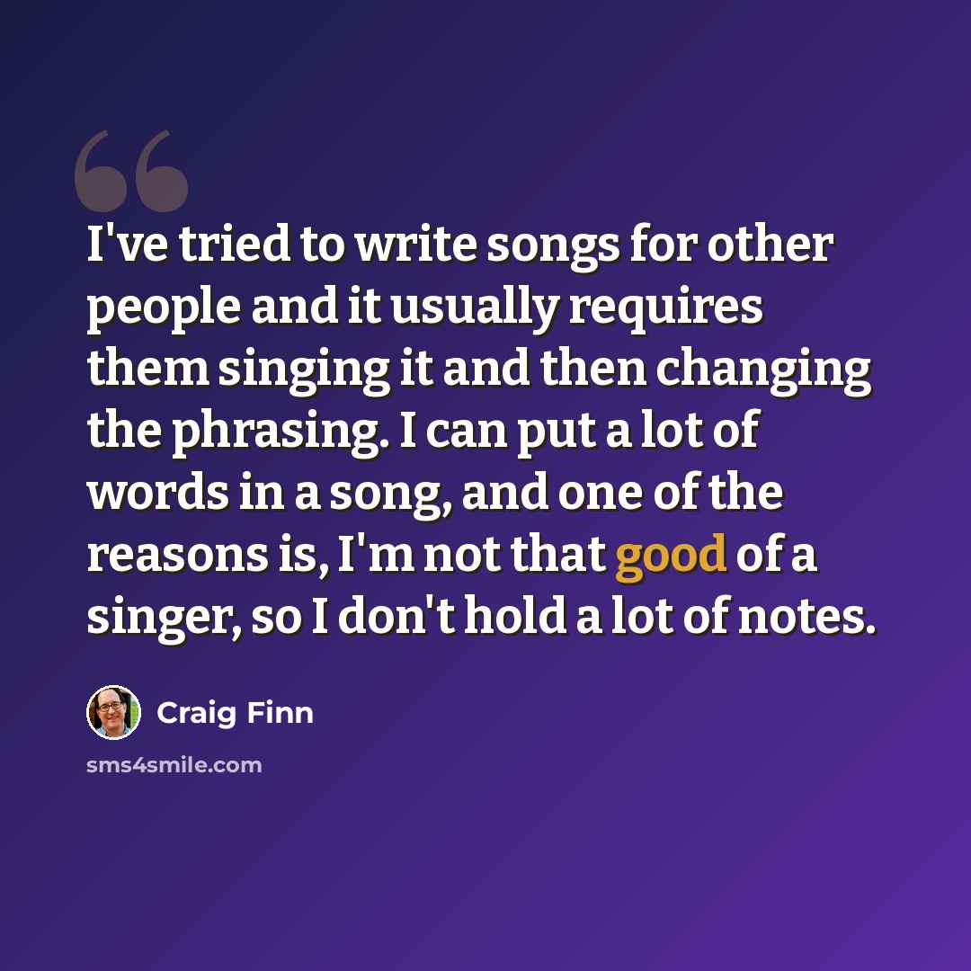 “I've tried to write songs for other people and it usually requires them singing it and then changing the phrasing. I can put a lot of words in a song, and one of the reasons is, I'm not that good of a singer, so I don't hold a lot of notes.” quote by Craig Finn