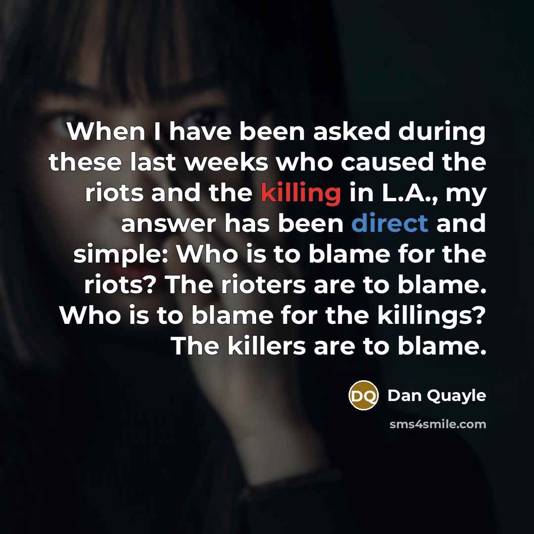 “When I have been asked during these last weeks who caused the riots and the killing in L.A., my answer has been direct and simple: Who is to blame for the riots? The rioters are to blame. Who is to blame for the killings? The killers are to blame.” quote by Dan Quayle