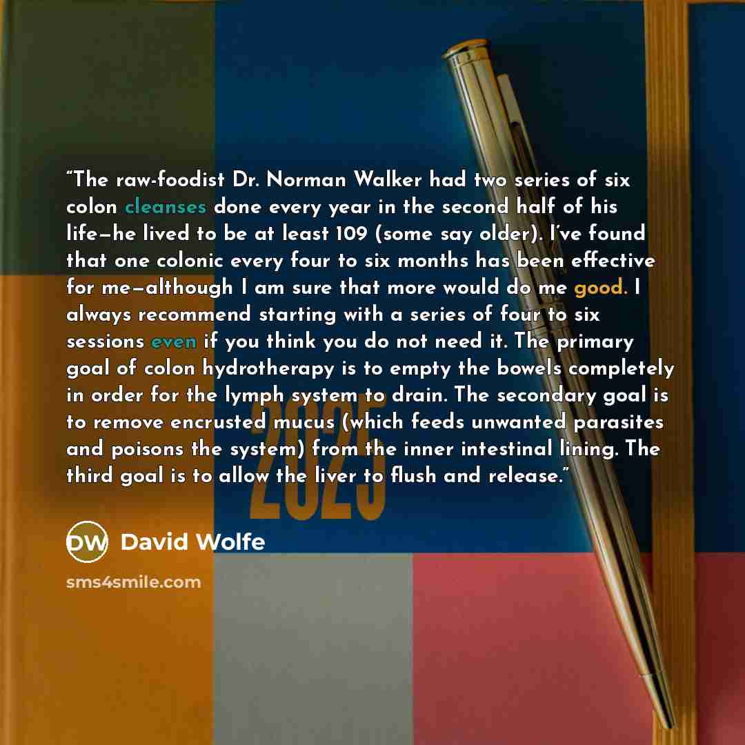 “The raw-foodist Dr. Norman Walker had two series of six colon cleanses done every year in the second half of his life—he lived to be at least 109 (some say older). I’ve found that one colonic every four to six months has been effective for me—although I am sure that more would do me good. I always…” quote by David Wolfe