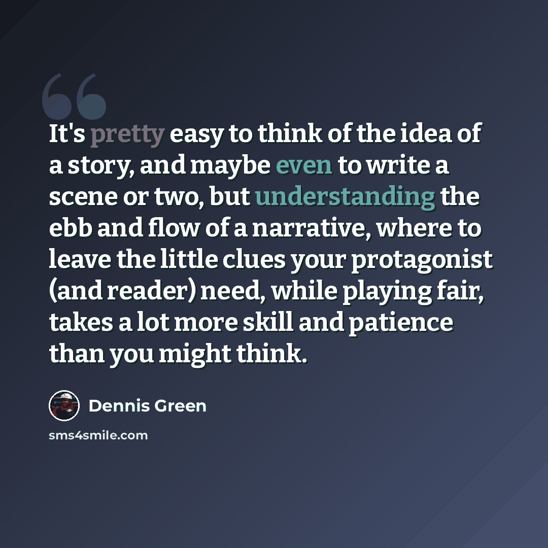 “It's pretty easy to think of the idea of a story, and maybe even to write a scene or two, but understanding the ebb and flow of a narrative, where to leave the little clues your protagonist (and reader) need, while playing fair, takes a lot more skill and patience than you might think.” quote by Dennis Green