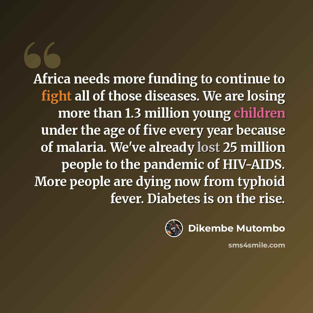 “Africa needs more funding to continue to fight all of those diseases. We are losing more than 1.3 million young children under the age of five every year because of malaria. We've already lost 25 million people to the pandemic of HIV-AIDS. More people are dying now from typhoid fever. Diabetes is…” quote by Dikembe Mutombo