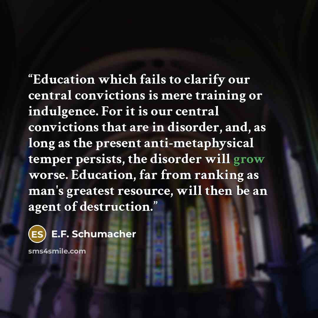 “Education which fails to clarify our central convictions is mere training or indulgence. For it is our central convictions that are in disorder, and, as long as the present anti-metaphysical temper persists, the disorder will grow worse. Education, far from ranking as man's greatest resource, will…” quote by E.F. Schumacher