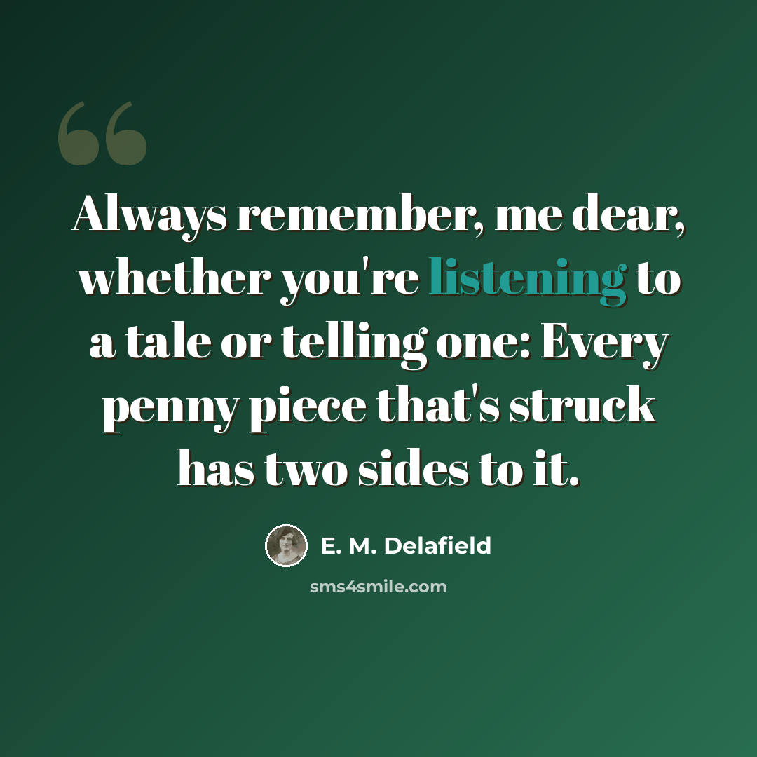 “Always remember, me dear, whether you're listening to a tale or telling one: Every penny piece that's struck has two sides to it.” quote by E. M. Delafield