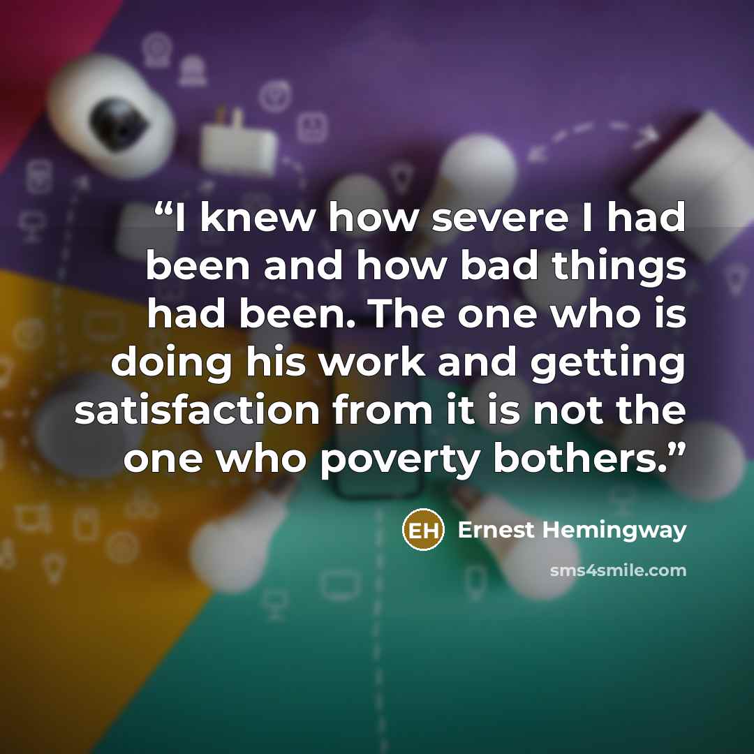 “I knew how severe I had been and how bad things had been. The one who is doing his work and getting satisfaction from it is not the one who poverty bothers.” quote by Ernest Hemingway