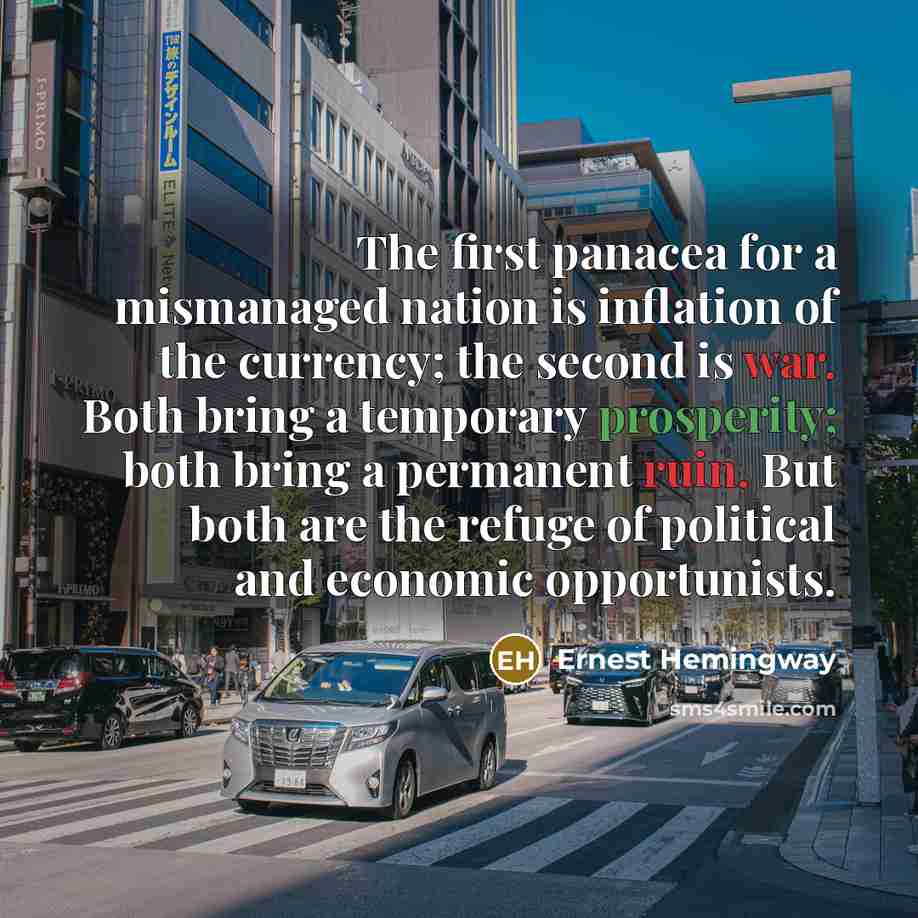 “The first panacea for a mismanaged nation is inflation of the currency; the second is war. Both bring a temporary prosperity; both bring a permanent ruin. But both are the refuge of political and economic opportunists.” quote by Ernest Hemingway