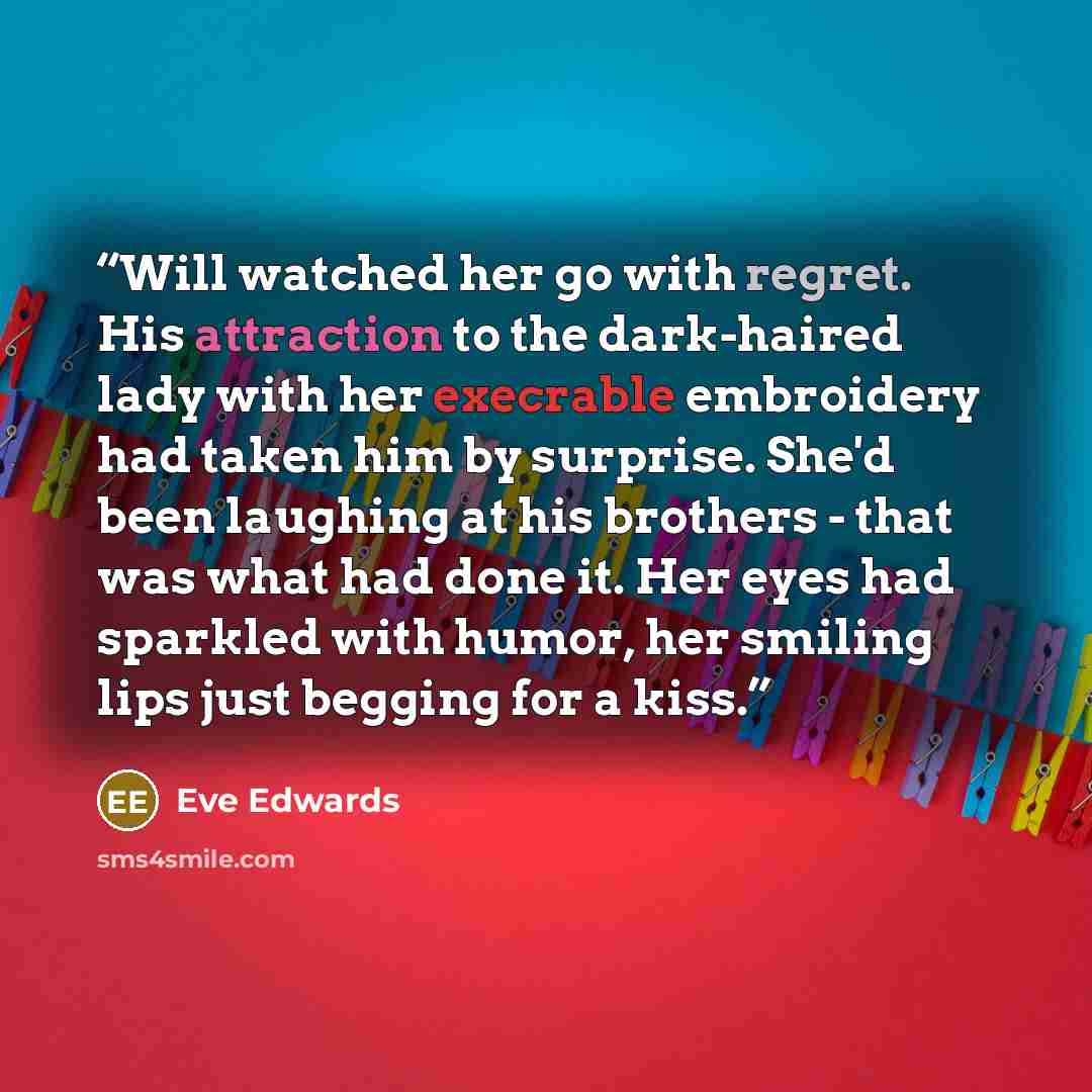 “Will watched her go with regret. His attraction to the dark-haired lady with her execrable embroidery had taken him by surprise. She'd been laughing at his brothers - that was what had done it. Her eyes had sparkled with humor, her smiling lips just begging for a kiss.” quote by Eve Edwards
