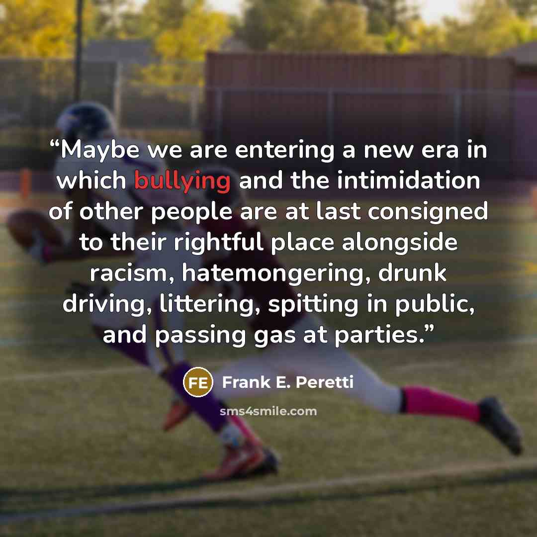 “Maybe we are entering a new era in which bullying and the intimidation of other people are at last consigned to their rightful place alongside racism, hatemongering, drunk driving, littering, spitting in public, and passing gas at parties.” quote by Frank E. Peretti