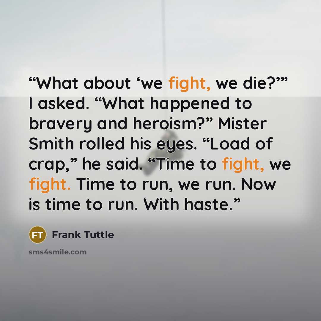“What about ‘we fight, we die?’” I asked. “What happened to bravery and heroism?” Mister Smith rolled his eyes. “Load of crap,” he said. “Time to fight, we fight. Time to run, we run. Now is time to run. With haste.” quote by Frank Tuttle