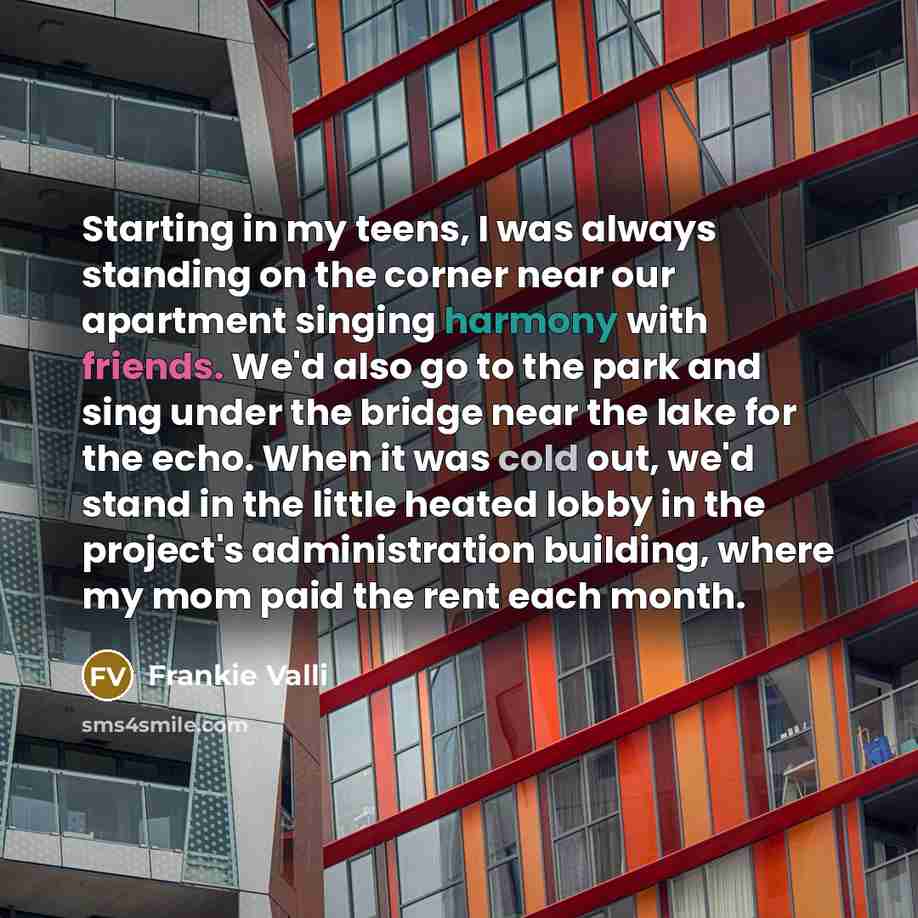 “Starting in my teens, I was always standing on the corner near our apartment singing harmony with friends. We'd also go to the park and sing under the bridge near the lake for the echo. When it was cold out, we'd stand in the little heated lobby in the project's administration building, where my…” quote by Frankie Valli