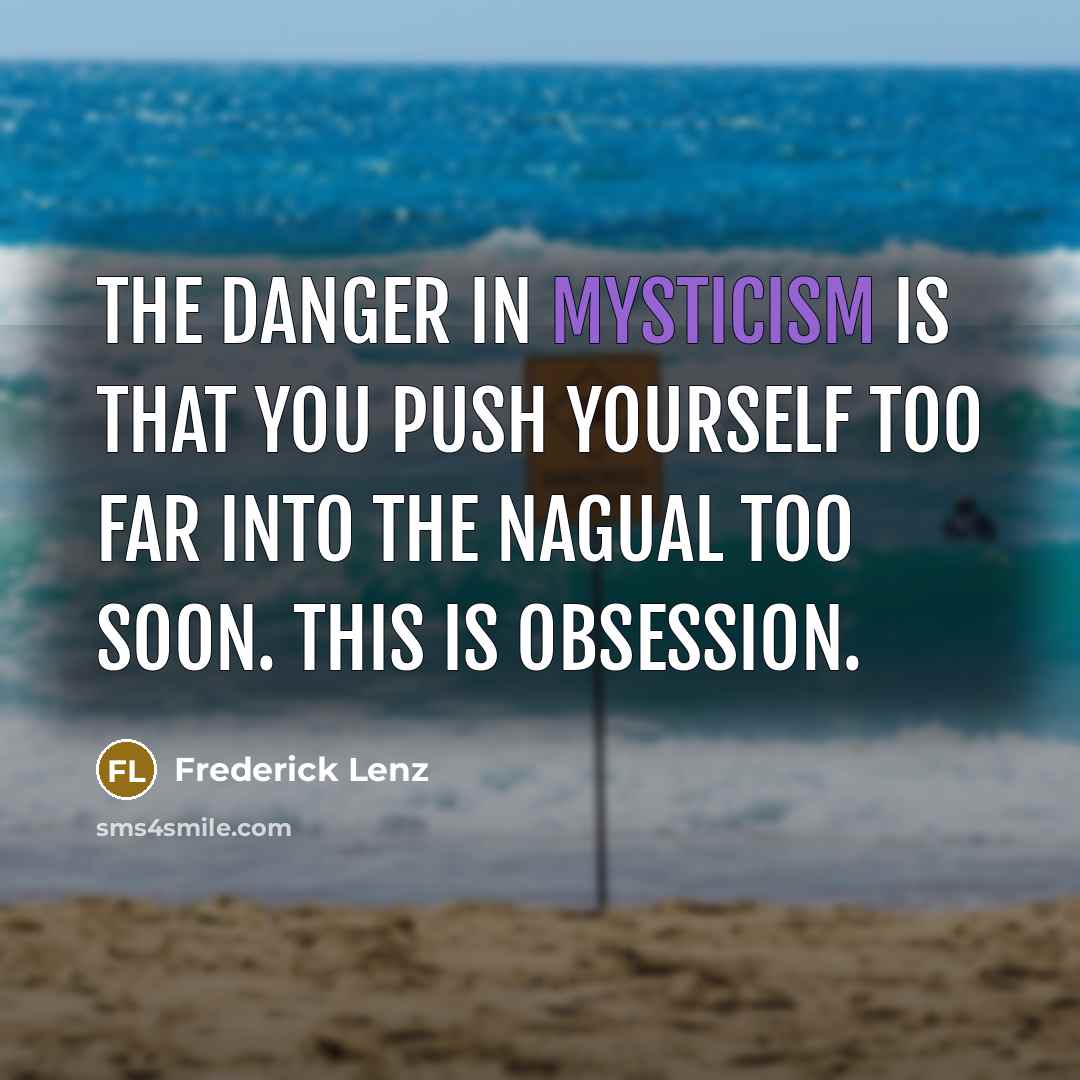 “The danger in mysticism is that you push yourself too far into the nagual too soon. This is obsession.” quote by Frederick Lenz