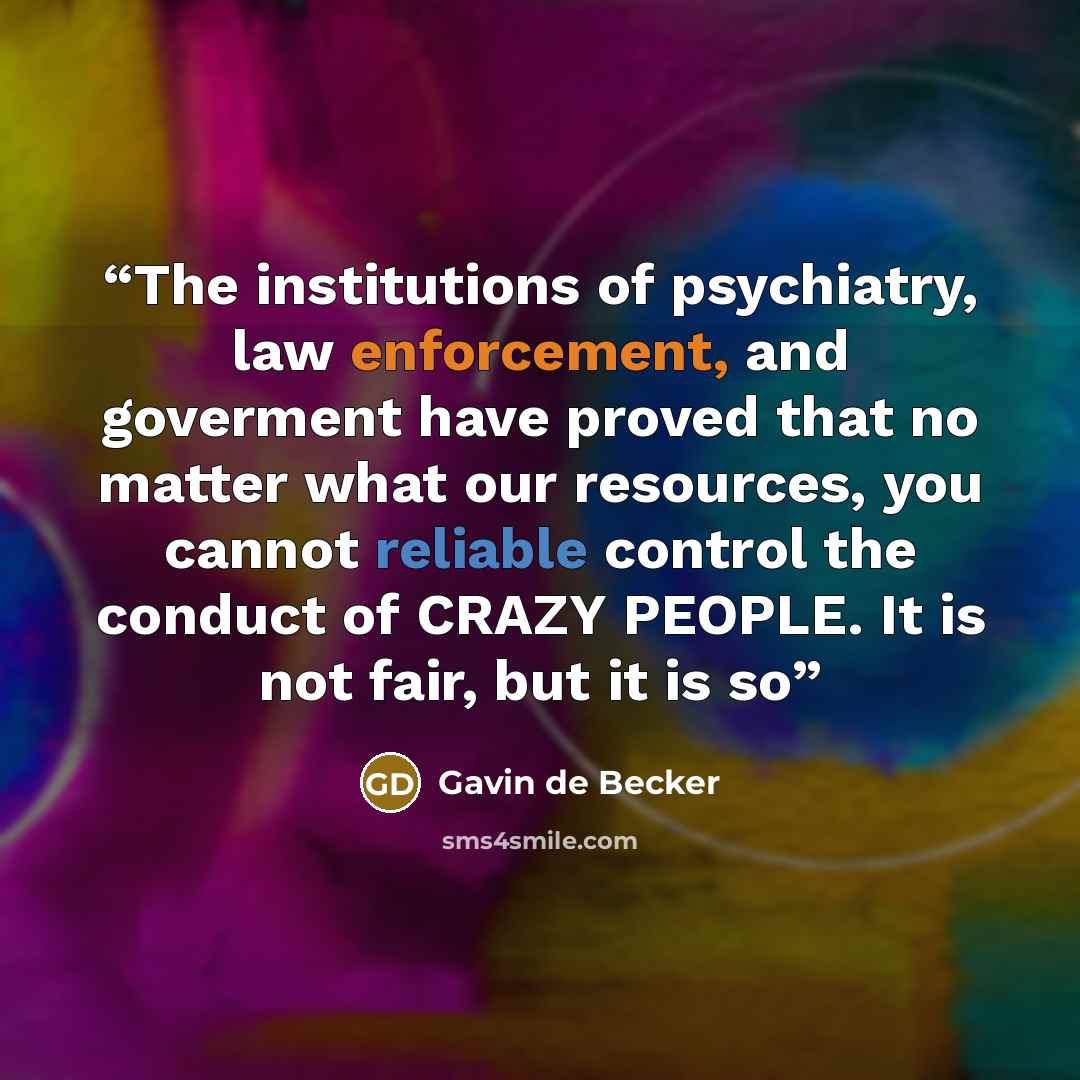 “The institutions of psychiatry, law enforcement, and goverment have proved that no matter what our resources, you cannot reliable control the conduct of CRAZY PEOPLE. It is not fair, but it is so” quote by Gavin de Becker