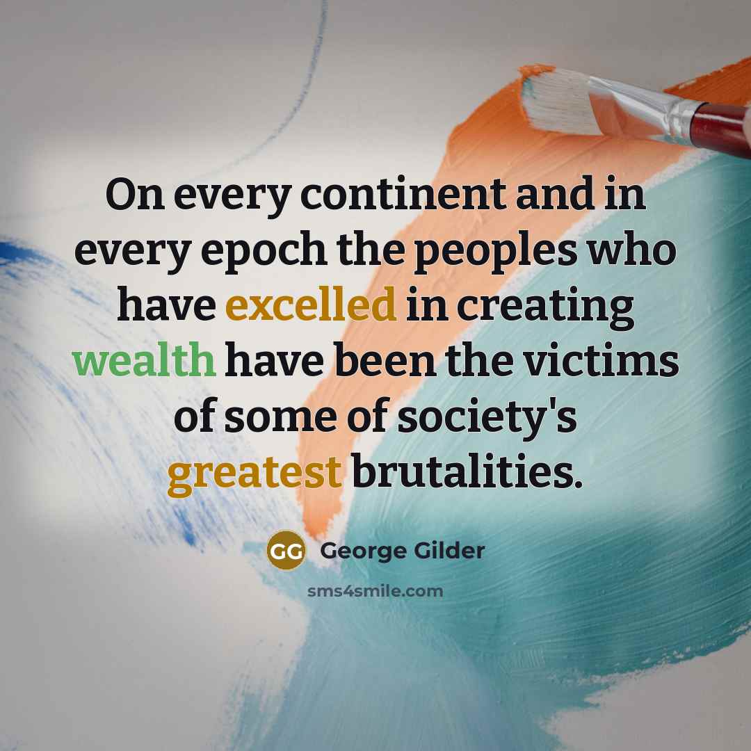“On every continent and in every epoch the peoples who have excelled in creating wealth have been the victims of some of society's greatest brutalities.” quote by George Gilder