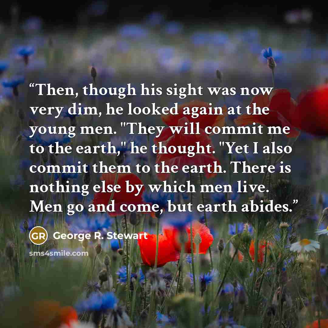 “Then, though his sight was now very dim, he looked again at the young men. "They will commit me to the earth," he thought. "Yet I also commit them to the earth. There is nothing else by which men live. Men go and come, but earth abides.” quote by George R. Stewart