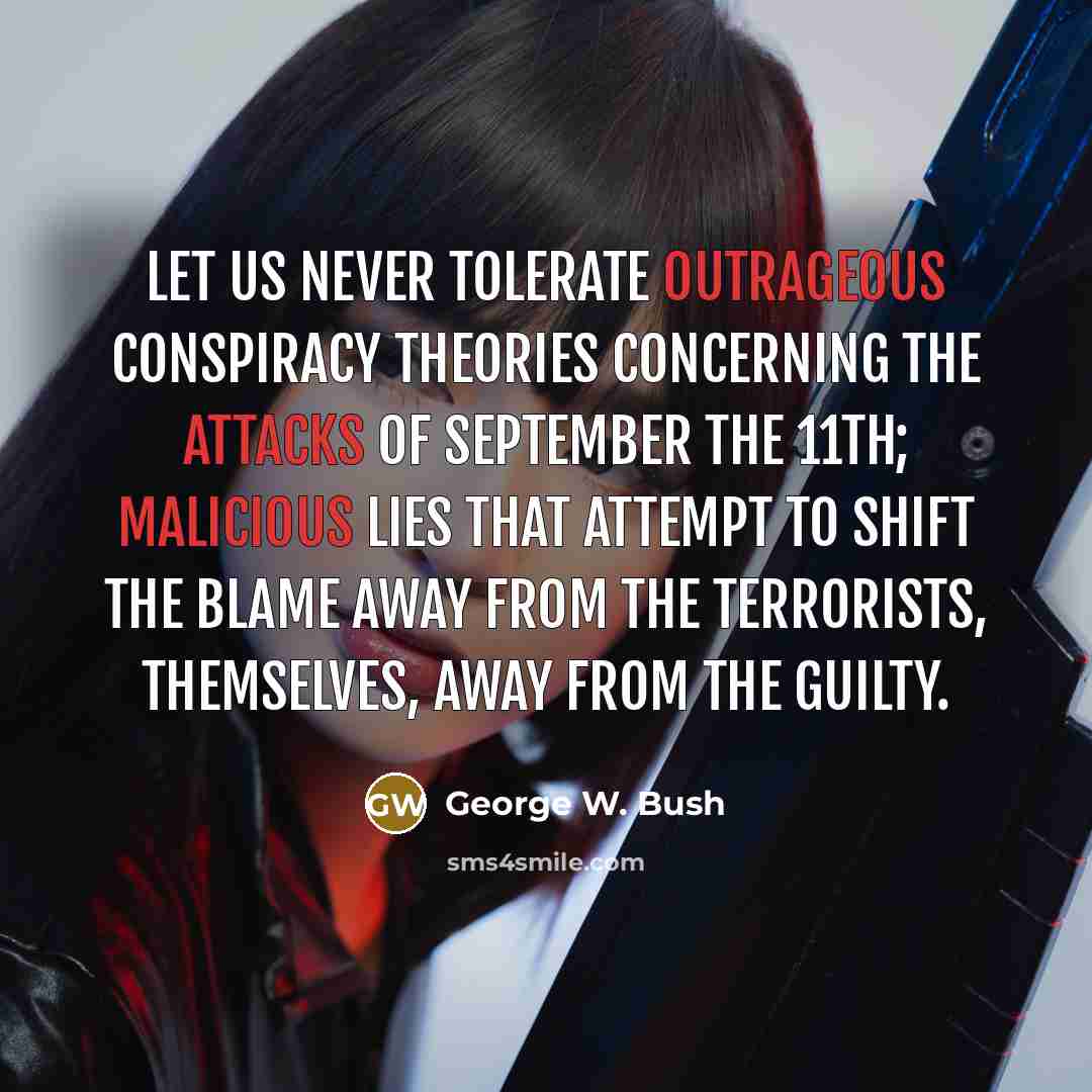 “Let us never tolerate outrageous conspiracy theories concerning the attacks of September the 11th; malicious lies that attempt to shift the blame away from the terrorists, themselves, away from the guilty.” quote by George W. Bush