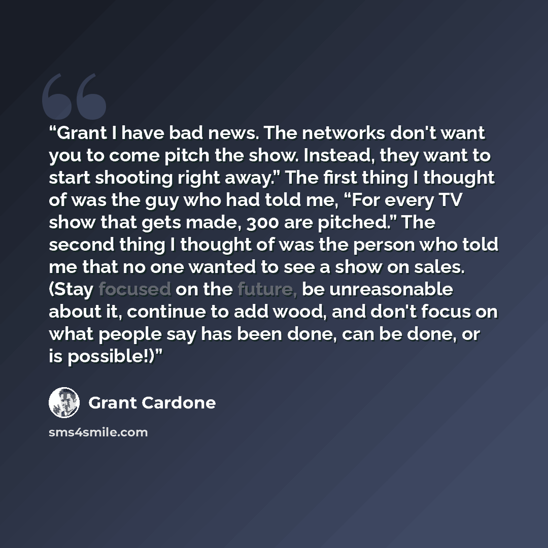 “Grant I have bad news. The networks don't want you to come pitch the show. Instead, they want to start shooting right away.” The first thing I thought of was the guy who had told me, “For every TV show that gets made, 300 are pitched.” The second thing I thought of was the person who told me that…” quote by Grant Cardone