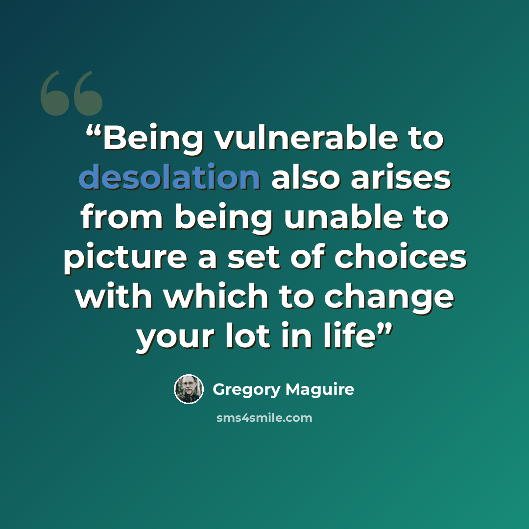 “Being vulnerable to desolation also arises from being unable to picture a set of choices with which to change your lot in life” quote by Gregory Maguire