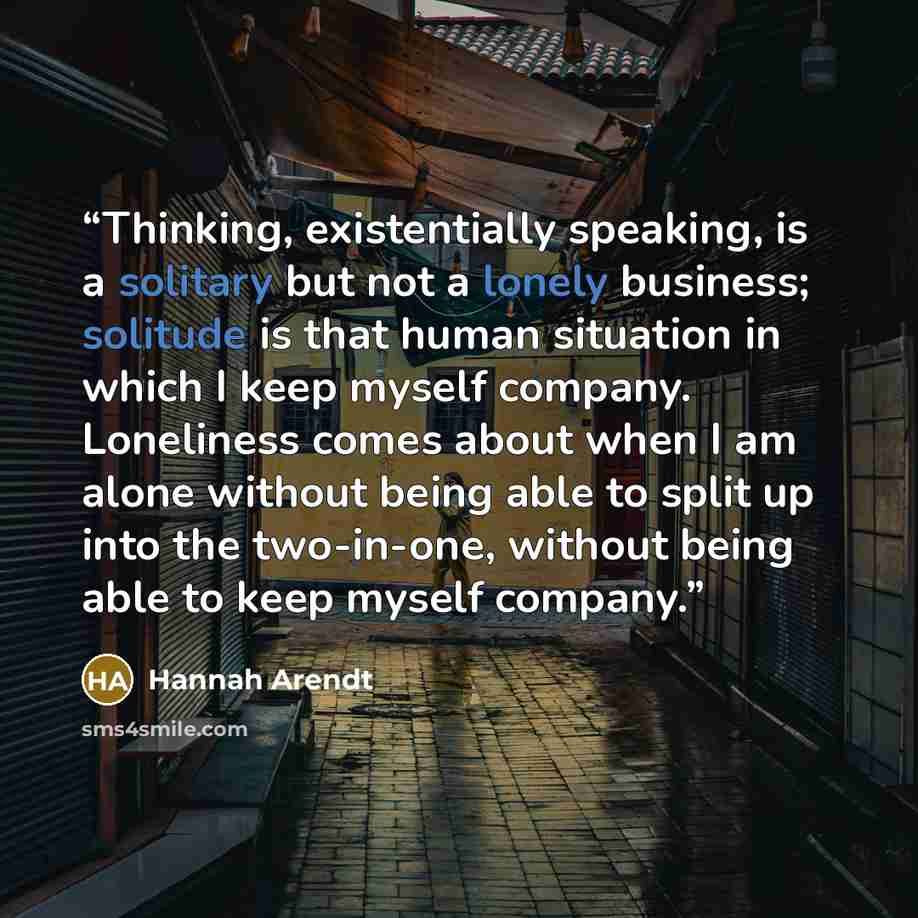 “Thinking, existentially speaking, is a solitary but not a lonely business; solitude is that human situation in which I keep myself company. Loneliness comes about when I am alone without being able to split up into the two-in-one, without being able to keep myself company.” quote by Hannah Arendt