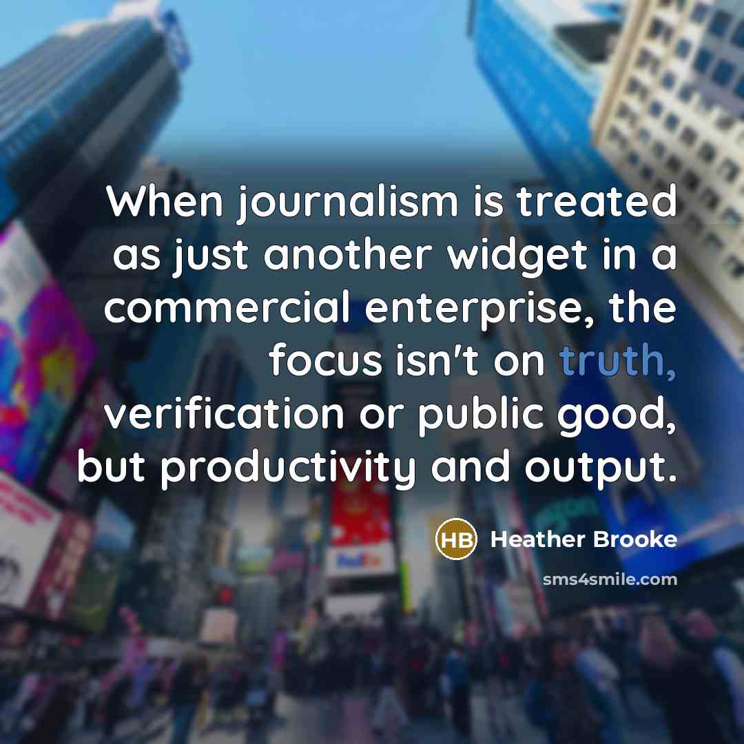 “When journalism is treated as just another widget in a commercial enterprise, the focus isn't on truth, verification or public good, but productivity and output.” quote by Heather Brooke